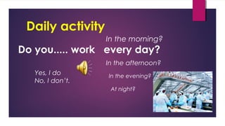 Daily activity
Do you..... work every day?
Yes, I do
No, I don’t.
In the morning?
In the afternoon?
In the evening?
At night?
 