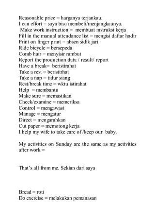 Reasonable price = harganya terjankau.
I can effort = saya bisa membeli/menjangkaunya.
Make work instruction = membuat instruksi kerja
Fill in the manual attendance list = mengisi daftar hadir
Print on finger print = absen sidik jari
Ride bicycle = bersepeda
Comb hair = menyisir rambut
Report the production data / result/ report
Have a break= beristirahat
Take a rest = beristirhat
Take a nap = tidur siang
Rest/break time = wktu istirahat
Help = membantu
Make sure = memastikan
Check/examine = memeriksa
Control = mengawasi
Manage = mengatur
Direct = mengarahkan
Cut paper = memotong kerja
I help my wife to take care of /keep our baby.
My activities on Sunday are the same as my activities
after work =
That’s all from me. Sekian dari saya
Bread = roti
Do exercise = melakukan pemanasan
 