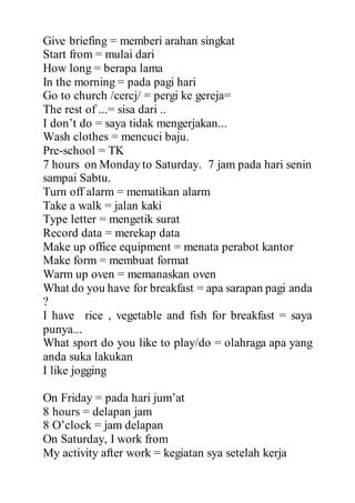 Give briefing = memberi arahan singkat
Start from = mulai dari
How long = berapa lama
In the morning = pada pagi hari
Go to church /cercj/ = pergi ke gereja=
The rest of ...= sisa dari ..
I don’t do = saya tidak mengerjakan...
Wash clothes = mencuci baju.
Pre-school = TK
7 hours on Monday to Saturday. 7 jam pada hari senin
sampai Sabtu.
Turn off alarm = mematikan alarm
Take a walk = jalan kaki
Type letter = mengetik surat
Record data = merekap data
Make up office equipment = menata perabot kantor
Make form = membuat format
Warm up oven = memanaskan oven
What do you have for breakfast = apa sarapan pagi anda
?
I have rice , vegetable and fish for breakfast = saya
punya...
What sport do you like to play/do = olahraga apa yang
anda suka lakukan
I like jogging
On Friday = pada hari jum’at
8 hours = delapan jam
8 O’clock = jam delapan
On Saturday, I work from
My activity after work = kegiatan sya setelah kerja
 