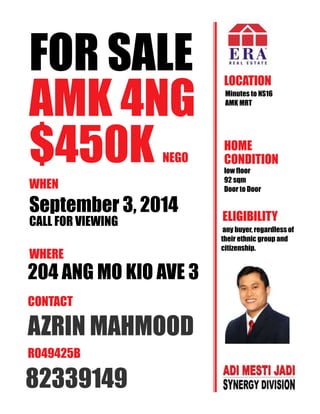 FOR SALE 
AMK 4NG 
$450K NEGO 
WHEN 
September 3, 2014 
CALL FOR VIEWING 
WHERE 
204 ANG MO KIO AVE 3 
AZRIN MAHMOOD 
R049425B 
82339149 
LOCATION 
Minutes to NS16 
AMK MRT 
HOME 
CONDITION 
low floor 
92 sqm 
Door to Door 
ELIGIBILITY 
any buyer, regardless of 
their ethnic group and 
citizenship. 
CONTACT 
 