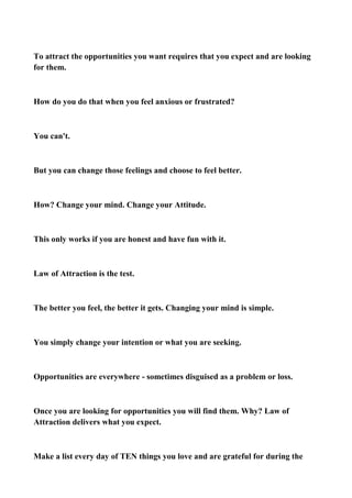 To attract the opportunities you want requires that you expect and are looking
for them.

How do you do that when you feel anxious or frustrated?

You can't.

But you can change those feelings and choose to feel better.

How? Change your mind. Change your Attitude.

This only works if you are honest and have fun with it.

Law of Attraction is the test.

The better you feel, the better it gets. Changing your mind is simple.

You simply change your intention or what you are seeking.

Opportunities are everywhere - sometimes disguised as a problem or loss.

Once you are looking for opportunities you will find them. Why? Law of
Attraction delivers what you expect.

Make a list every day of TEN things you love and are grateful for during the

 