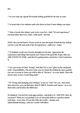 day.

**As you wake up: Spend 30 seconds feeling grateful for the day to come.

**At noon take a few minutes and write down at least 5 more things you enjoy.

**Take a break after dinner and review your list -- find "10 real experiences"
you had today that were really, really good - and fun.

TEST: Do you feel better? If not, work on your list again. Finish the day feeling
you love your life and each of the 10 experiences - right now - today.

**At bedtime recall your favorite thoughts for the day. Appreciate the
experiences and things that match your Vision of the good life. Enjoy that you
ARE LIVING IT NOW...and that it's getting better and better. Feel it and know
it.

**Are you aware of what "loving" feels like? It's a real "place in the emotional
scale" of possibilities. The more clear you are about the feeling the more quickly
you can re-create it. Soon you will be able to "feel love" as a new habit. That will
attract more to love. Good thing, huh?

**If "loving and changing your feelings" is not yet "true" for you - then know
that tomorrow you can find more that IS TRUE. Practice and repeat -- in a very
short time you'll notice the difference.

No faking it: You feel love and appreciation - and believe it -- OR NOT. How do
you know? What are you getting? Law of Attraction delivers a perfect match
each time - every time. If you don't like the results - change your
mind/attitude/feelings....and new results will follow.

 