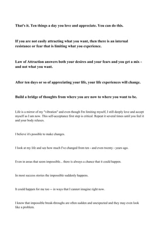 That's it. Ten things a day you love and appreciate. You can do this.

If you are not easily attracting what you want, then there is an internal
resistance or fear that is limiting what you experience.

Law of Attraction answers both your desires and your fears and you get a mix and not what you want.

After ten days or so of appreciating your life, your life experiences will change.

Build a bridge of thoughts from where you are now to where you want to be.

Life is a mirror of my "vibration" and even though I'm limiting myself, I still deeply love and accept
myself as I am now. This self-acceptance first step is critical. Repeat it several times until you feel it
and your body relaxes.

I believe it's possible to make changes.

I look at my life and see how much I've changed from ten - and even twenty - years ago.

Even in areas that seem impossible... there is always a chance that it could happen.

In most success stories the impossible suddenly happens.

It could happen for me too -- in ways that I cannot imagine right now.

I know that impossible break-throughs are often sudden and unexpected and they may even look
like a problem.

 