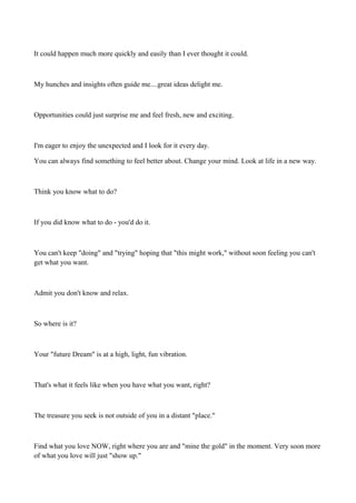 It could happen much more quickly and easily than I ever thought it could.

My hunches and insights often guide me....great ideas delight me.

Opportunities could just surprise me and feel fresh, new and exciting.

I'm eager to enjoy the unexpected and I look for it every day.
You can always find something to feel better about. Change your mind. Look at life in a new way.

Think you know what to do?

If you did know what to do - you'd do it.

You can't keep "doing" and "trying" hoping that "this might work," without soon feeling you can't
get what you want.

Admit you don't know and relax.

So where is it?

Your "future Dream" is at a high, light, fun vibration.

That's what it feels like when you have what you want, right?

The treasure you seek is not outside of you in a distant "place."

Find what you love NOW, right where you are and "mine the gold" in the moment. Very soon more
of what you love will just "show up."

 