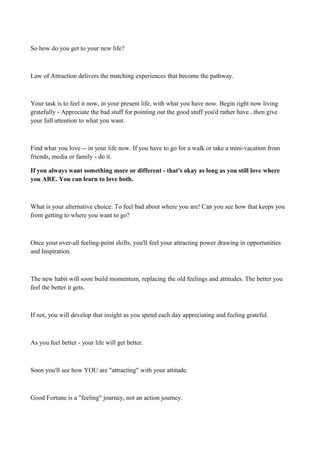 So how do you get to your new life?

Law of Attraction delivers the matching experiences that become the pathway.

Your task is to feel it now, in your present life, with what you have now. Begin right now living
gratefully - Appreciate the bad stuff for pointing out the good stuff you'd rather have...then give
your full attention to what you want.

Find what you love -- in your life now. If you have to go for a walk or take a mini-vacation from
friends, media or family - do it.
If you always want something more or different - that's okay as long as you still love where
you ARE. You can learn to love both.

What is your alternative choice: To feel bad about where you are! Can you see how that keeps you
from getting to where you want to go?

Once your over-all feeling-point shifts, you'll feel your attracting power drawing in opportunities
and Inspiration.

The new habit will soon build momentum, replacing the old feelings and attitudes. The better you
feel the better it gets.

If not, you will develop that insight as you spend each day appreciating and feeling grateful.

As you feel better - your life will get better.

Soon you'll see how YOU are "attracting" with your attitude.

Good Fortune is a "feeling" journey, not an action journey.

 