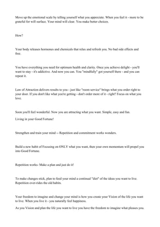 Move up the emotional scale by telling yourself what you appreciate. When you feel it - more to be
grateful for will surface. Your mind will clear. You make better choices.

How?

Your body releases hormones and chemicals that relax and refresh you. No bad side effects and
free.

You have everything you need for optimum health and clarity. Once you achieve delight - you'll
want to stay - it's addictive. And now you can. You "mindfully" got yourself there - and you can
repeat it.

Law of Attraction delivers results to you - just like "room service" brings what you order right to
your door. If you don't like what you're getting - don't order more of it - right? Focus on what you
love.

Soon you'll feel wonderful. Now you are attracting what you want. Simple, easy and fun.
Living in your Good Fortune!

Strengthen and train your mind -- Repetition and commitment works wonders.

Build a new habit of Focusing on ONLY what you want, then your own momentum will propel you
into Good Fortune.

Repetition works- Make a plan and just do it!

To make changes stick, plan to feed your mind a continual "diet" of the ideas you want to live.
Repetition over-rides the old habits.

Your freedom to imagine and change your mind is how you create your Vision of the life you want
to live. When you live it - you naturally feel happiness.
As you Vision and plan the life you want to live you have the freedom to imagine what pleases you.

 