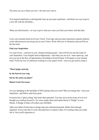 The more you see a future you love - the more you want it.

Your logical mind kicks in and logically lines up your past experience - and there's no way to get to
a new life with the old habits....

When you feel boxed in - no way to get to what you want, you limit your future with that idea.

Leave your rational mind out of your Vision. Your logic and your past experiences (genetic patterns
in the subconscious) can not get you to your Vision. Work with Law of Attraction and you'll be on
the fast track.
Find your Inspiration
It is your Focus -- and trust in your vibration (feeling good) -- that will lift you into the realm of
your Inspiration. Your Insights lead to Opportunity - and when you act on it - more opens up...and
now you are in the flow of opportunities all leading to Good Fortune. It IS magic to your rational
mind. You'll see Law of Attraction working in every aspect of life - once you get used to using it.

"Don't judge each day
by the harvest you reap,
but by the seeds you plant"
Robert Louis Stevenson

Are you indulging in the bad habit of NOT getting what you want? Why not change that - trust your
Inspiration...and follow what feels good.
Everyone has a "glass ceiling" that limits their potential. You may not even be aware of it or ever
thought you could go beyond it. Try some simple ideas (and repeat them) to "bridge" to your
Dream. A Bridge of ideas will soften your old habits.
Add a new habit of believing in change and your unlimited potential. Habits form through
repetition. If you want this to work, then plan how to repeat it often. It's working when you really
feel it. Next you'll experience it.

 