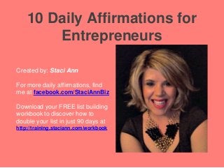 10 Daily Affirmations for
Entrepreneurs
Created by: Staci Ann
For more daily affirmations, find
me at facebook.com/StaciAnnBiz
Download your FREE list building
workbook to discover how to
double your list in just 90 days at
http://training.staciann.com/workbook
 