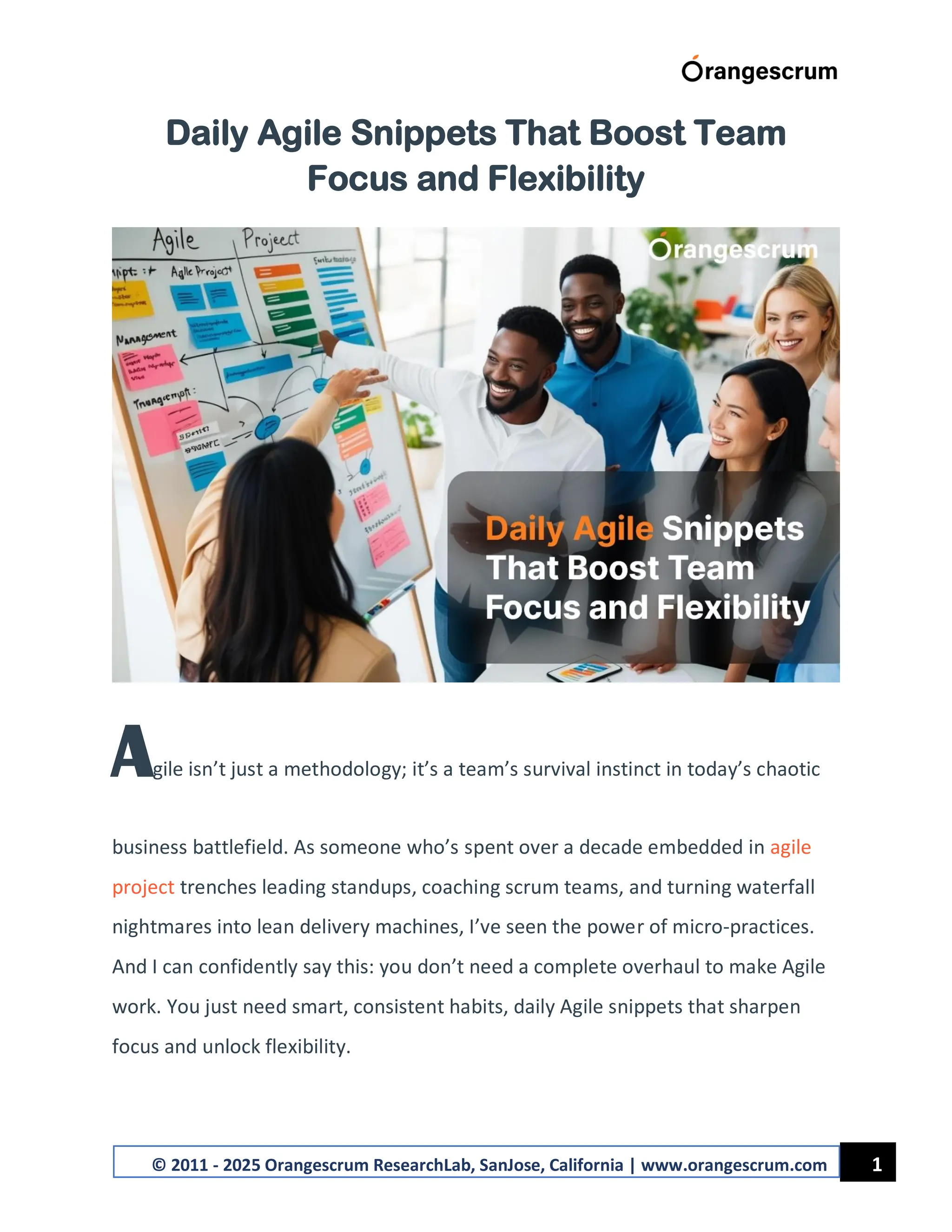 1
© 2011 - 2025 Orangescrum ResearchLab, SanJose, California | www.orangescrum.com
Daily Agile Snippets That Boost Team
Focus and Flexibility
Agile isn’t just a methodology; it’s a team’s survival instinct in today’s chaotic
business battlefield. As someone who’s spent over a decade embedded in agile
project trenches leading standups, coaching scrum teams, and turning waterfall
nightmares into lean delivery machines, I’ve seen the power of micro-practices.
And I can confidently say this: you don’t need a complete overhaul to make Agile
work. You just need smart, consistent habits, daily Agile snippets that sharpen
focus and unlock flexibility.
 