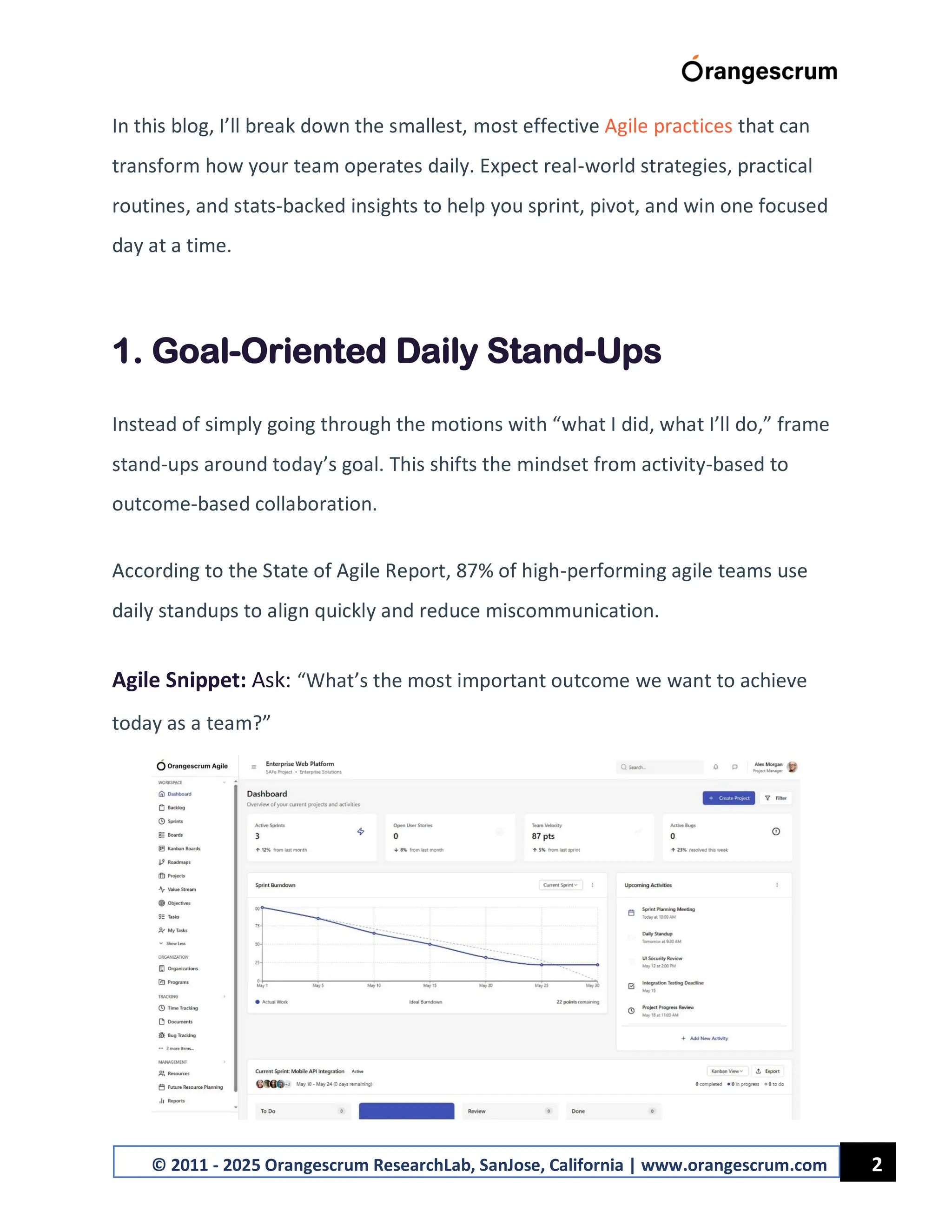 2
© 2011 - 2025 Orangescrum ResearchLab, SanJose, California | www.orangescrum.com
In this blog, I’ll break down the smallest, most effective Agile practices that can
transform how your team operates daily. Expect real-world strategies, practical
routines, and stats-backed insights to help you sprint, pivot, and win one focused
day at a time.
1. Goal-Oriented Daily Stand-Ups
Instead of simply going through the motions with “what I did, what I’ll do,” frame
stand-ups around today’s goal. This shifts the mindset from activity-based to
outcome-based collaboration.
According to the State of Agile Report, 87% of high-performing agile teams use
daily standups to align quickly and reduce miscommunication.
Agile Snippet: Ask: “What’s the most important outcome we want to achieve
today as a team?”
 