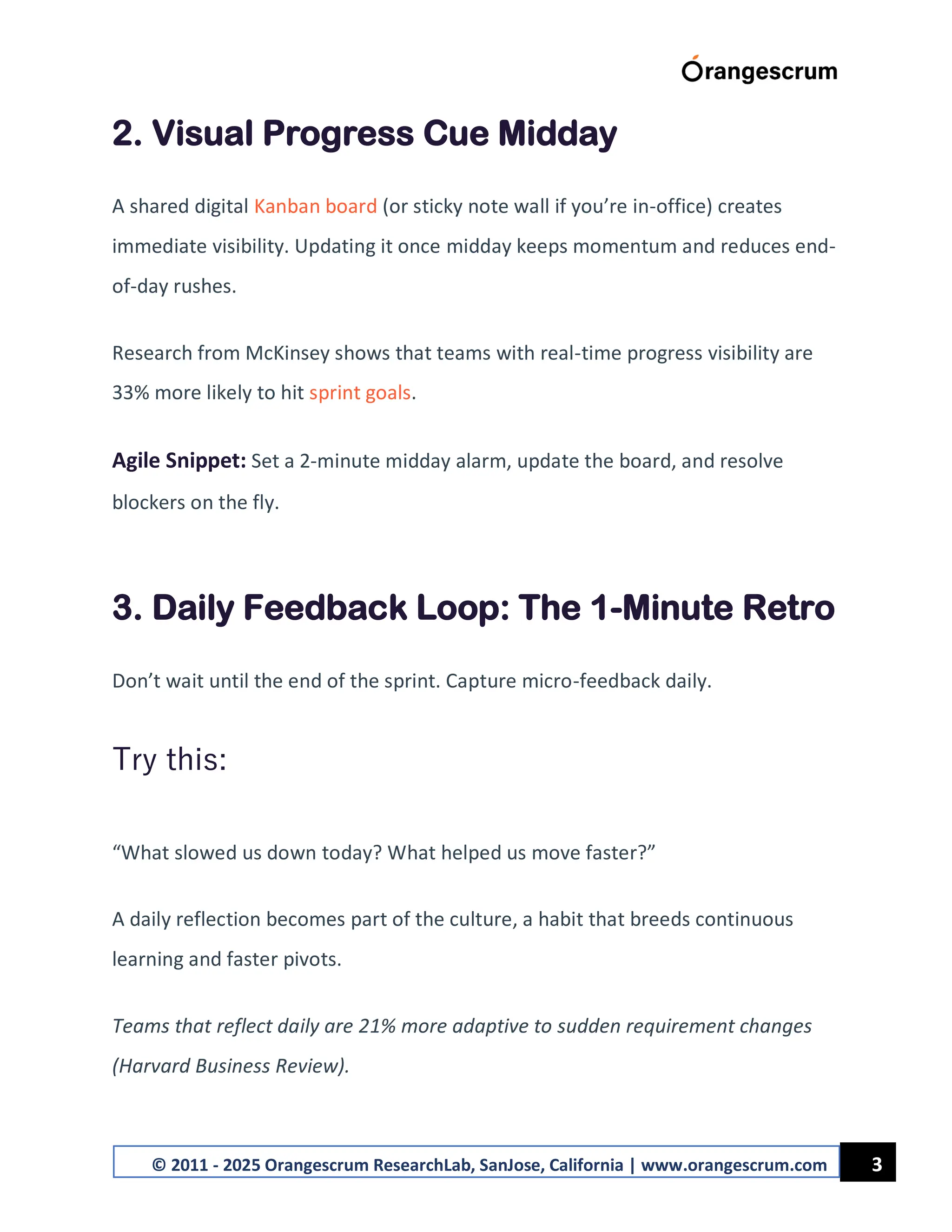 3
© 2011 - 2025 Orangescrum ResearchLab, SanJose, California | www.orangescrum.com
2. Visual Progress Cue Midday
A shared digital Kanban board (or sticky note wall if you’re in-office) creates
immediate visibility. Updating it once midday keeps momentum and reduces end-
of-day rushes.
Research from McKinsey shows that teams with real-time progress visibility are
33% more likely to hit sprint goals.
Agile Snippet: Set a 2-minute midday alarm, update the board, and resolve
blockers on the fly.
3. Daily Feedback Loop: The 1-Minute Retro
Don’t wait until the end of the sprint. Capture micro-feedback daily.
Try this:
“What slowed us down today? What helped us move faster?”
A daily reflection becomes part of the culture, a habit that breeds continuous
learning and faster pivots.
Teams that reflect daily are 21% more adaptive to sudden requirement changes
(Harvard Business Review).
 
