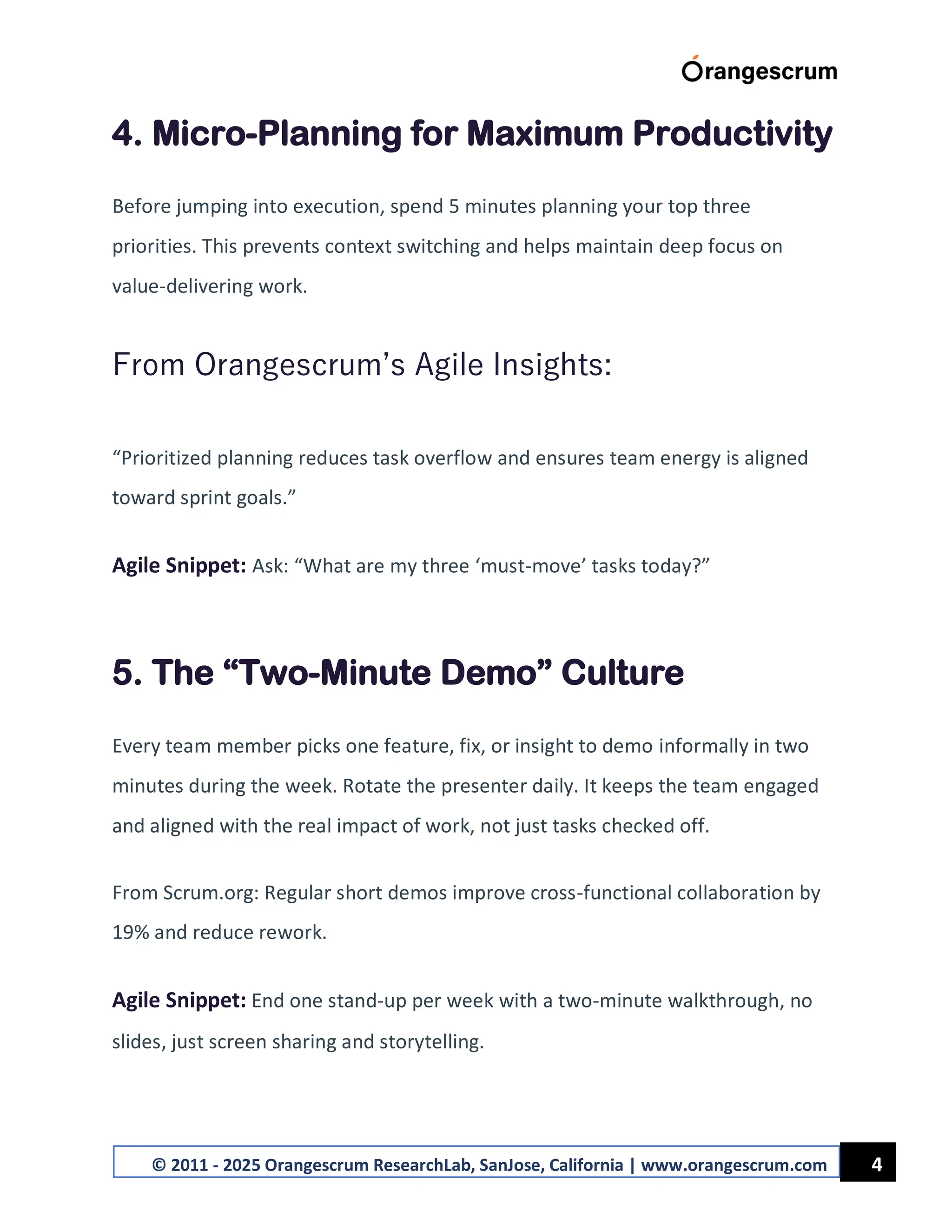4
© 2011 - 2025 Orangescrum ResearchLab, SanJose, California | www.orangescrum.com
4. Micro-Planning for Maximum Productivity
Before jumping into execution, spend 5 minutes planning your top three
priorities. This prevents context switching and helps maintain deep focus on
value-delivering work.
From Orangescrum’s Agile Insights:
“Prioritized planning reduces task overflow and ensures team energy is aligned
toward sprint goals.”
Agile Snippet: Ask: “What are my three ‘must-move’ tasks today?”
5. The “Two-Minute Demo” Culture
Every team member picks one feature, fix, or insight to demo informally in two
minutes during the week. Rotate the presenter daily. It keeps the team engaged
and aligned with the real impact of work, not just tasks checked off.
From Scrum.org: Regular short demos improve cross-functional collaboration by
19% and reduce rework.
Agile Snippet: End one stand-up per week with a two-minute walkthrough, no
slides, just screen sharing and storytelling.
 