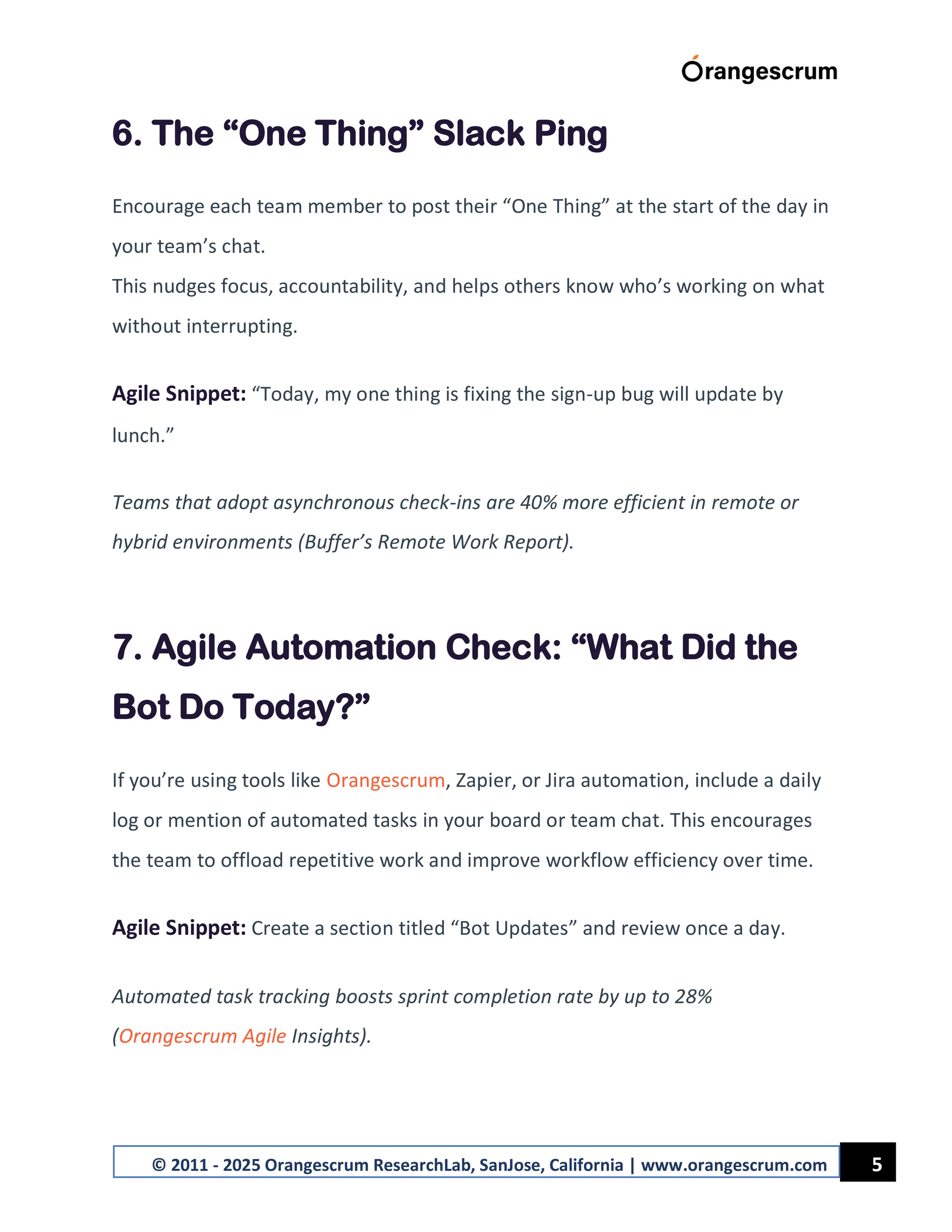 5
© 2011 - 2025 Orangescrum ResearchLab, SanJose, California | www.orangescrum.com
6. The “One Thing” Slack Ping
Encourage each team member to post their “One Thing” at the start of the day in
your team’s chat.
This nudges focus, accountability, and helps others know who’s working on what
without interrupting.
Agile Snippet: “Today, my one thing is fixing the sign-up bug will update by
lunch.”
Teams that adopt asynchronous check-ins are 40% more efficient in remote or
hybrid environments (Buffer’s Remote Work Report).
7. Agile Automation Check: “What Did the
Bot Do Today?”
If you’re using tools like Orangescrum, Zapier, or Jira automation, include a daily
log or mention of automated tasks in your board or team chat. This encourages
the team to offload repetitive work and improve workflow efficiency over time.
Agile Snippet: Create a section titled “Bot Updates” and review once a day.
Automated task tracking boosts sprint completion rate by up to 28%
(Orangescrum Agile Insights).
 