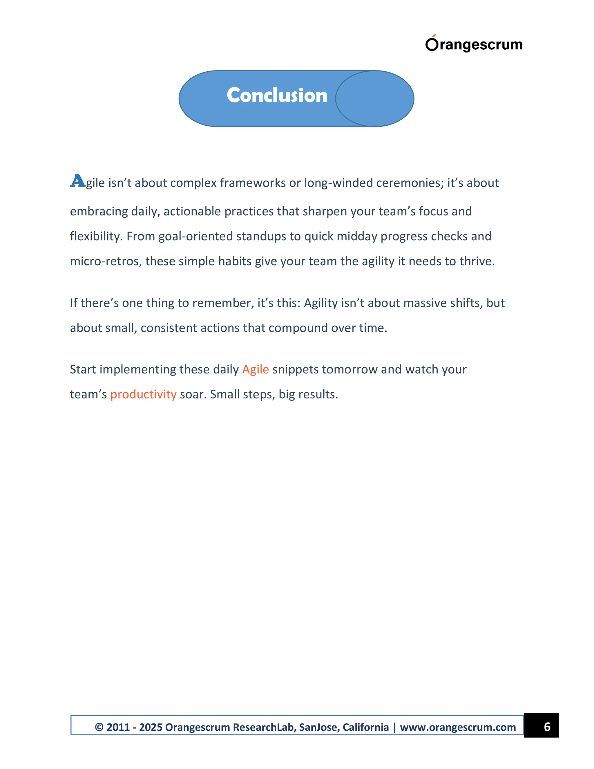 6
© 2011 - 2025 Orangescrum ResearchLab, SanJose, California | www.orangescrum.com
Agile isn’t about complex frameworks or long-winded ceremonies; it’s about
embracing daily, actionable practices that sharpen your team’s focus and
flexibility. From goal-oriented standups to quick midday progress checks and
micro-retros, these simple habits give your team the agility it needs to thrive.
If there’s one thing to remember, it’s this: Agility isn’t about massive shifts, but
about small, consistent actions that compound over time.
Start implementing these daily Agile snippets tomorrow and watch your
team’s productivity soar. Small steps, big results.
Conclusion
 