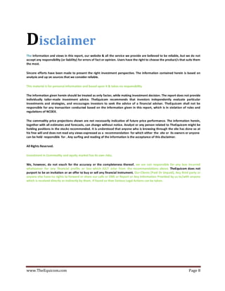 www.TheEquicom.com Page 8
Disclaimer
The information and views in this report, our website & all the service we provide are believed to be reliable, but we do not
accept any responsibility (or liability) for errors of fact or opinion. Users have the right to choose the product/s that suits them
the most.
Sincere efforts have been made to present the right investment perspective. The information contained herein is based on
analysis and up on sources that we consider reliable.
This material is for personal information and based upon it & takes no responsibility
The information given herein should be treated as only factor, while making investment decision. The report does not provide
individually tailor-made investment advice. TheEquicom recommends that investors independently evaluate particular
investments and strategies, and encourages investors to seek the advice of a financial adviser. TheEquicom shall not be
responsible for any transaction conducted based on the information given in this report, which is in violation of rules and
regulations of NCDEX.
The commodity price projections shown are not necessarily indicative of future price performance. The information herein,
together with all estimates and forecasts, can change without notice. Analyst or any person related to TheEquicom might be
holding positions in the stocks recommended. It is understood that anyone who is browsing through the site has done so at
his free will and does not read any views expressed as a recommendation for which either the site or its owners or anyone
can be held responsible for . Any surfing and reading of the information is the acceptance of this disclaimer.
All Rights Reserved.
Investment in Commodity and equity market has its own risks.
We, however, do not vouch for the accuracy or the completeness thereof. we are not responsible for any loss incurred
whatsoever for any financial profits or loss which JULY arise from the recommendations above. TheEquicom does not
purport to be an invitation or an offer to buy or sell any financial instrument. Our Clients (Paid Or Unpaid), Any third party or
anyone else have no rights to forward or share our calls or SMS or Report or Any Information Provided by us to/with anyone
which is received directly or indirectly by them. If found so then Serious Legal Actions can be taken.
 