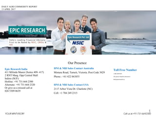 DAILY AGRI COMMODITY REPORT
13 APRIL 2017
HNI & NRI Sales Contact Australia
Mintara Road, Tarneit, Victoria. Post Code 3029
Phone.: +61 422 063855
HNI & NRI Sales Contact USA
2117 Arbor Vista Dr. Charlotte (NC)
Cell: +1 704 249 2315
Toll Free Number
1-800-200-9454
All queries should be directed to
Info@epicresearch.co
1
Epic Research India
411 Milinda Manor (Suites 409- 417)
2 RNT Marg. Opp Central Mall
Indore (M.P.)
Hotline: +91 731 664 2300
Alternate: +91 731 664 2320
Or give us a missed call at
026 5309 0639
Our Presence
YOUR MINTVISORY Call us at +91-731-6642300
 
