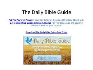 The Daily Bible Guide
Put The Power of Prayer in Your Hands Today. Download The Daily Bible Guide.
Get Inspired Find Guidance Make A Change For The Better. Add the power of
the Good Book to your browser
Download The Daily Bible Guide Free Today
 