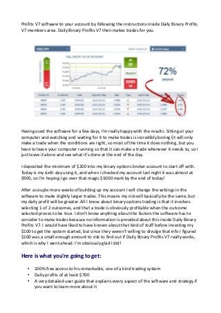 Profits V7 software to your account by following the instructions inside Daily Binary Profits
V7 members area. Daily Binary Profits V7 then makes trades for you.
Having used the software for a few days, I’m really happy with the results. Sitting at your
computer and watching and waiting for it to make trades is incredibly boring (it will only
make a trade when the conditions are right, so most of the time it does nothing, but you
have to leave your computer running so that it can make a trade whenever it needs to, so I
just leave it alone and see what it’s done at the end of the day.
I deposited the minimum of $200 into my binary options broker account to start off with.
Today is my sixth day using it, and when I checked my account last night it was almost at
$900, so I’m hoping I go over that magic $1000 mark by the end of today!
After a couple more weeks of building up my account I will change the settings in the
software to make slightly larger trades. This means my risk will basically be the same, but
my daily profit will be greater. All I know about binary options trading is that it involves
selecting 1 of 2 outcomes, and that a trade is obviously profitable when the outcome
selected proves to be true. I don’t know anything about the factors the software has to
consider to make trades because no information is provided about this inside Daily Binary
Profits V7. I would have liked to have known about that kind of stuff before investing my
$100 to get the system started, but since they weren’t willing to divulge that info I figured
$100 was a small enough amount to risk to find out if Daily Binary Profits V7 really works,
which is why I went ahead. I’m obviously glad I did!
Here is what you're going to get:
• 100% free access to his remarkable, one of a kind trading system
• Daily profits of at least $700
• A very detailed user guide that explains every aspect of the software and strategy if
you want to learn more about it
 