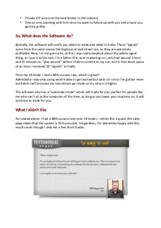 • Private VIP access to the best broker in the industry
• One on one coaching with him since he want to follow up with you and ensure you
get the profits.
So, What does the Software do?
Basically, the software will notify you when to trade and what to trade. These “signals”
come from the same source the big boys at wall street use, so they are extremely
profitable. Now, I m not gonna lie, at first I was really skeptical about the whole signal
thing, so I put it to the test. I’m a father first, over marketing so I only had around 1 hour
and 15 minutes to “play around” before I had to commit to my son, but in that short space
of an hour, I received 18 “signals” to trade.
From my 18 trade, I had a 88% success rate, which is great!
Admittedly I was only using small trades to get started but later on I once I’ve gotten more
confident I will increase my investment per trade so my return is higher.
The software also has a “automate mode” which will trade for you, perfect for people like
me who can’t sit at the computer all the time, as long as you leave your machine on, it will
continue to trade for you.
What I didn’t like
As I stated above, I had a 88% success rate over 18 trades – whilst this is good, the sales
page states that the system is 91% accurate. Irregardless, I’m extremely happy with the
results even though I only did a few short trades.
 