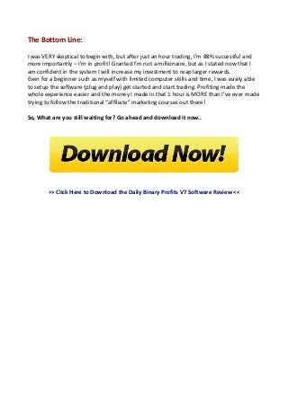 The Bottom Line:
I was VERY skeptical to begin with, but after just an hour trading, I’m 88% successful and
more importantly – I’m in profit! Granted I’m not a millionaire, but as I stated now that I
am confident in the system I will increase my investment to reap larger rewards.
Even for a beginner such as myself with limited computer skills and time, I was easily able
to setup the software (plug and play) get started and start trading. Profiting made the
whole experience easier and the money I made in that 1 hour is MORE than I’ve ever made
trying to follow the traditional “affiliate” marketing courses out there!
So, What are you still waiting for? Go ahead and download it now..
>> Click Here to Download the Daily Binary Profits V7 Software Review <<
 