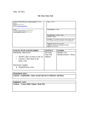 Daily call Sheet
The Fake Fairy-Tale
Producer/Writer/Director/Cinematographer: Christen
Saptou
Phone: 07****
Email: csaptou@gmail.com
Date: 25/03/15
Cast:
Leonora Saptou- Phone:07****
harold Saptou-Phone:07****
Meetingtime: 11:40am
Shootingtime: 12:00pm-5:00pm
Lunch:12:00pm
Weather: 9°C partially sunny but mostly cloudy. won't
be a problem until i got tofilmthe car seenpullingout.
Hospital:Addenbrookes Hospital
Address: Hills Road, Cambridge CB2 0QQ
Phone: 01223245151
Scene no. Set & scene description Cast/Crew Location
Individually interviewed
• Harold’s shots are taken in the car
• Leonora’s shots taken in the
living room
Interviewed together
● Kitchen/Dining room
The Fake
Fairy-Tale
Subjects
Harold’s Car
Harold/Leonora’s House
Department notes
Custom - comfortable, smart casual and not to elaborate and fancy
Equipment notes
Camera – Canon 600d, Tripod, Rode Mic
 