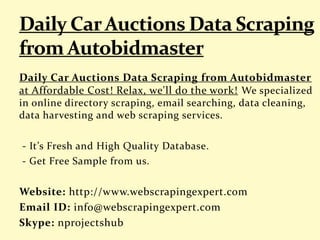 Daily Car Auctions Data Scraping from Autobidmaster
at Affordable Cost! Relax, we'll do the work! We specialized
in online directory scraping, email searching, data cleaning,
data harvesting and web scraping services.
- It’s Fresh and High Quality Database.
- Get Free Sample from us.
Website: http://www.webscrapingexpert.com
Email ID: info@webscrapingexpert.com
Skype: nprojectshub
 