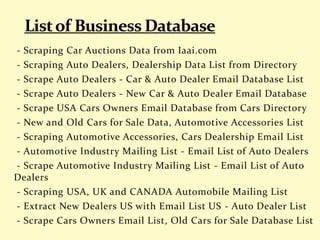 - Scraping Car Auctions Data from Iaai.com
- Scraping Auto Dealers, Dealership Data List from Directory
- Scrape Auto Dealers - Car & Auto Dealer Email Database List
- Scrape Auto Dealers - New Car & Auto Dealer Email Database
- Scrape USA Cars Owners Email Database from Cars Directory
- New and Old Cars for Sale Data, Automotive Accessories List
- Scraping Automotive Accessories, Cars Dealership Email List
- Automotive Industry Mailing List - Email List of Auto Dealers
- Scrape Automotive Industry Mailing List - Email List of Auto
Dealers
- Scraping USA, UK and CANADA Automobile Mailing List
- Extract New Dealers US with Email List US - Auto Dealer List
- Scrape Cars Owners Email List, Old Cars for Sale Database List
 