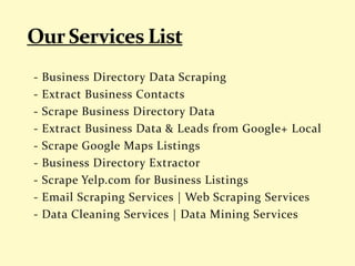 - Business Directory Data Scraping
- Extract Business Contacts
- Scrape Business Directory Data
- Extract Business Data & Leads from Google+ Local
- Scrape Google Maps Listings
- Business Directory Extractor
- Scrape Yelp.com for Business Listings
- Email Scraping Services | Web Scraping Services
- Data Cleaning Services | Data Mining Services
 