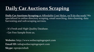 Daily Car Auctions Scraping at Affordable Cost! Relax, we'll do the work! We
specialized in online directory scraping, email searching, data cleaning, data
harvesting and web scraping services.
- It’s Fresh and High Quality Database.
- Get Free Sample from us.
Website: http://www.webscrapingexpert.com
Email ID: info@webscrapingexpert.com
Skype: nprojectshub
Daily Car Auctions Scraping
 