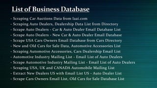 - Scraping Car Auctions Data from Iaai.com
- Scraping Auto Dealers, Dealership Data List from Directory
- Scrape Auto Dealers - Car & Auto Dealer Email Database List
- Scrape Auto Dealers - New Car & Auto Dealer Email Database
- Scrape USA Cars Owners Email Database from Cars Directory
- New and Old Cars for Sale Data, Automotive Accessories List
- Scraping Automotive Accessories, Cars Dealership Email List
- Automotive Industry Mailing List - Email List of Auto Dealers
- Scrape Automotive Industry Mailing List - Email List of Auto Dealers
- Scraping USA, UK and CANADA Automobile Mailing List
- Extract New Dealers US with Email List US - Auto Dealer List
- Scrape Cars Owners Email List, Old Cars for Sale Database List
 