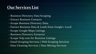 - Business Directory Data Scraping
- Extract Business Contacts
- Scrape Business Directory Data
- Extract Business Data & Leads from Google+ Local
- Scrape Google Maps Listings
- Business Directory Extractor
- Scrape Yelp.com for Business Listings
- Email Scraping Services | Web Scraping Services
- Data Cleaning Services | Data Mining Services
 