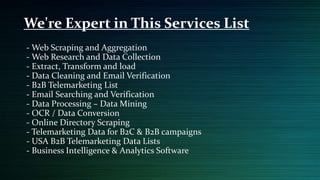 - Web Scraping and Aggregation
- Web Research and Data Collection
- Extract, Transform and load
- Data Cleaning and Email Verification
- B2B Telemarketing List
- Email Searching and Verification
- Data Processing – Data Mining
- OCR / Data Conversion
- Online Directory Scraping
- Telemarketing Data for B2C & B2B campaigns
- USA B2B Telemarketing Data Lists
- Business Intelligence & Analytics Software
We're Expert in This Services List
 