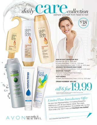 all6for19.99
carecollection
you make it
BEAUTIFUL
$38value*
pamper yourself from head to toe!
ORDER NUMBER 802-290
SKIN SO SOFT SIGNATURE SILK
• Shower Gel, 5 fl. oz., 6.00 value**
• Creamy Body Wash, 11.8 fl. oz., 7.00 value**
• Ultra Moisturizing Body Lotion, 11.8 fl. oz., 8.00 value**
ADVANCE TECHNIQUES DAILY SHINE
• 2-in-1 Shampoo & Conditioner, 11.8 fl. oz., 6.00 value**
MOISTURE THERAPY
• Intensive Healing & Repair Hand Cream,
4.2 fl. oz., 5.00 value**
FOOT WORKS
• Healthy AHA Moisturizing Cream, 2.5 fl. oz., 6.00 value**
daily
LimitedTime Introductory Offer
As your new Representative, I’m looking forward to
helping you with all your beauty needs. As a start,
try this value-packed collection. It’s available with my first
Avon order only. Don’t miss out! Contact me today!
Avon Independent Sales Representative
*If items purchased separately based on regular brochure prices.
**Based on regular brochure prices.
 