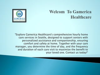 "Explore Gamerica Healthcare's comprehensive hourly home
care services in Seattle, designed to support seniors with
personalized assistance and companionship, ensuring
comfort and safety at home. Together with your care
manager, you determine the time of day, and the frequency
and duration of each care visit to maximize the benefit to
your loved one. Contact us today!“
 