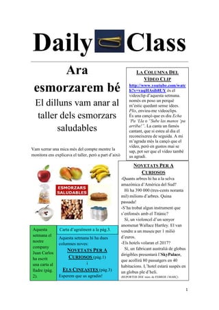 1
Daily Class
Ara
esmorzarem bé
El dilluns vam anar al
taller dels esmorzars
saludables
Vam xerrar una mica més del compte mentre la
monitora ens explicava el taller, però a part d’això
tot va anar molt bé (a la pàg.2).
LA COLUMNA DEL
VÍDEO CLIP
http://www.youtube.com/watc
h?v=vaqHAsib8UY és el
videoclip d’aquesta setmana.
només en poso un perquè
m’estic quedant sense idees.
Plis, envieu-me videoclips.
És una cançó que es diu Echa
„Pa „Lla o “Sube las manos „pa
arriba!”. La canta un famós
cantant, que si esteu al dia el
reconeixereu de seguida. A mi
m’agrada més la cançó que el
vídeo, però en gustos mai se
sap, pot ser que el vídeo també
us agradi.
NOVETATS PER A
CURIOSOS
-Quants arbres hi ha a la selva
amazònica d’Amèrica del Sud?
Hi ha 390 000 (tres-cents noranta
mil) milions d’arbres. Quina
passada!
-S’ha trobat algun instrument que
s’enfonsés amb el Titànic?
Sí, un violoncel d’un senyor
anomenat Wallace Hartley. El van
vendre a un museu per 1 milió
d’euros.
-Els hotels volaran el 2017?
Sí, un fabricant australià de globus
dirigibles presentarà l’SkyPalace,
que acollirà 80 passatgers en 40
habitacions. L’hotel estarà suspès en
un globus ple d’heli.
(REPORTER DOC núm. de FEBRER i MARÇ)
Aquesta setmana hi ha dues
columnes noves:
NOVETATS PER A
CURIOSOS (pàg.1)
i
ELS CINEASTES (pàg.3)
Esperem que us agradin!
Aquesta
setmana el
nostre
company
Juan Carlos
ha escrit
una carta al
lladre (pàg.
2).
Carta d’agraïment a la pàg.3.
 