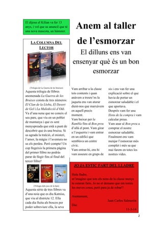 2
Anem al taller
de l’esmorzar
El dilluns ens van
ensenyar què és un bon
esmorzar
El dijous el Kilian va fer 13
anys, i vol que us anunciï que té
una nova mascota, un hàmster.
LA COLUMNA DEL
LECTOR
(Trilogia de La Guerra de les bruixes)
Aquesta trilogia de llibres
anomenada La Guerra de les
Bruixes consta de tres números:
El Clan de la Lloba, El Desert
de Gel i La Maledicció d‟Odi.
Va d’una nena que no coneix el
seu pare, que viu en un poblet
de muntanya i que es sent
menyspreada que està a punt de
descobrir que és una bruixa. Si
us agrada la traïció, el misteri,
l’amor, la màgia i l’aventura no
us els perdeu. Però compte! Un
cop llegeixis la primera pàgina
del primer llibre no podràs
parar de llegir fins al final del
tercer llibre!
(Trilogia dels jocs de la fam)
Aquesta sèrie de tres llibres va
d’una noia que es diu Katniss,
que viu al districte 12. Ella
cada dia lluita als boscos per
poder sobreviure ella, la seva
JO JA ESTIC FART DEL LLADRE
Hola lladre,
m’imagino que tots els nens de la classe menys
tu estaran farts. Jo no et demano que em tornis
les meves coses, però para ja de robar!!
Atentament,
Juan Carlos Salmerón
Dia:
11-3-14
Vam arribar a la classe
tots contents i quan
anàvem a treure’ns la
jaqueta ens van aturar
dient-nos que marxàvem
en aquell precís
moment.
Vam baixar per la
Rambla fins al Bon preu
d’allà el pont. Vam girar
a l’esquerra i vam entrar
en un edifici que
semblava un centre
cívic.
Vam entrar-hi, ens hi
vam asseure en grups de
sis i ens van fer una
explicació sobre el que
havia de portar un
esmorzar saludable i el
que aportava.
Després vam fer una
llista de la compra i vam
calcular preus.
Vam anar al Bon preu a
comprar el nostre
esmorzar saludable.
Finalment ens vam
menjar l’esmorzar més
complet i més sa que
mai farem en totes les
nostres vides.
 