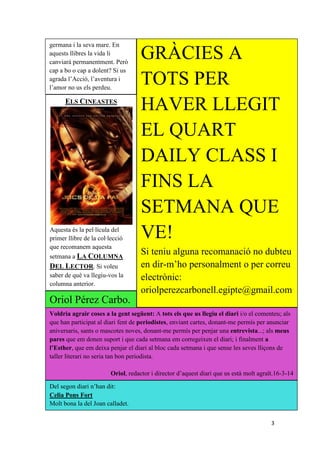 3
germana i la seva mare. En
aquests llibres la vida li
canviarà permanentment. Però
cap a bo o cap a dolent? Si us
agrada l’Acció, l’aventura i
l’amor no us els perdeu.
ELS CINEASTES
Aquesta és la pel·lícula del
primer llibre de la col·lecció
que recomanem aquesta
setmana a LA COLUMNA
DEL LECTOR. Si voleu
saber de què va llegiu-vos la
columna anterior.
GRÀCIES A
TOTS PER
HAVER LLEGIT
EL QUART
DAILY CLASS I
FINS LA
SETMANA QUE
VE!
Si teniu alguna recomanació no dubteu
en dir-m’ho personalment o per correu
electrònic:
oriolperezcarbonell.egipte@gmail.com
Voldria agrair coses a la gent següent: A tots els que us llegiu el diari i/o el comenteu; als
que han participat al diari fent de periodistes, enviant cartes, donant-me permís per anunciar
aniversaris, sants o mascotes noves, donant-me permís per penjar una entrevista...; als meus
pares que em donen suport i que cada setmana em corregeixen el diari; i finalment a
l’Esther, que em deixa penjar el diari al bloc cada setmana i que sense les seves lliçons de
taller literari no seria tan bon periodista.
Oriol, redactor i director d’aquest diari que us està molt agraït.16-3-14
Oriol Pérez Carbo.
Del segon diari n’han dit:
Celia Pons Fort
Molt bona la del Joan calladet.
 