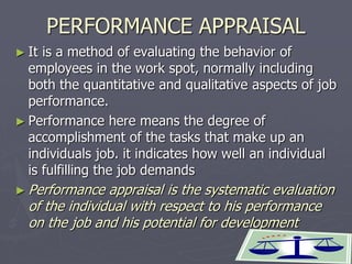 1
PERFORMANCE APPRAISAL
► It is a method of evaluating the behavior of
employees in the work spot, normally including
both the quantitative and qualitative aspects of job
performance.
► Performance here means the degree of
accomplishment of the tasks that make up an
individuals job. it indicates how well an individual
is fulfilling the job demands
► Performance appraisal is the systematic evaluation
of the individual with respect to his performance
on the job and his potential for development
 