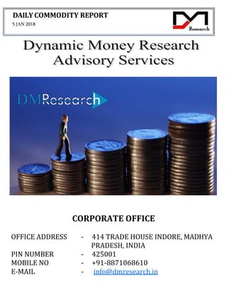 DAILY COMMODITY REPORT
5 JAN 2018
CORPORATE OFFICE
OFFICE ADDRESS - 414 TRADE HOUSE INDORE, MADHYA
PRADESH, INDIA
PIN NUMBER - 425001
MOBILE NO - +91-8871068610
E-MAIL - info@dmresearch.in
 