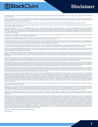 7
Disclaimer
The information and views in this website & all the services we provide are believed to be reliable, but we do not accept any responsibility (or liability) for errors of fact or opinion. Users have the right to choose the product/s
that suits them the most.
Investment in equity shares has its own risks. Sincere efforts have been made to present the right investment perspective. The information contained herein is based on analysis and on sources that we consider reliable. We,
however, do not vouch for the consistency or the completeness thereof. This material is for personal information and we are not responsible for any loss incurred due to it & take no responsibility whatsoever for any financial
profits or loss which may arise from the recommendations above.
Investment bulls does not purport to be an invitation or an offer to buy or sell any financial instrument. Analyst or any person related to investment bulls might be holding positions in the stocks recommended.
Our clients (paid or unpaid), any third party or anyone else have no rights to forward or share our calls or SMS or reports or any information provided by us to/with anyone which is received directly or indirectly by them. If
found so then serious legal actions can be taken.
By accessing stockquint.com or any of its associate/group sites, you have read, understood and agree to be legally bound by the terms of the following disclaimer and user agreement.
stockquint.com has taken due care and caution in compilation of data for its web site. The views and investment tips expressed by investment experts on stockquint.com are their own, and not that of the website or its
management. stockquint.com advises users to check with certified experts before taking any investment decision. However, stockquint.com does not guarantee the consistency, adequacy or completeness of any information
and is not responsible for any errors or omissions or for the results obtained from the use of such information. stockquint.com especially states that it has no financial liability whatsoever to any user on account of the use of
information provided on its website.
stockquint.com is not responsible for any errors, omissions or representations on any of our pages or on any links on any of our pages. stockquint.com does not endorse in anyway any advertisers on our web pages. Please
verify the veracity of all information on your own before undertaking any alliance.
The information on this website is updated from time to time. stockquint.com however excludes any warranties (whether expressed or implied), as to the quality, consistency, efficacy, completeness, performance, fitness or
any of the contents of the website, including (but not limited) to any comments, feedback and advertisements contained within the site.
This website contains material in the form of inputs submitted by users and stockquint.com accepts no responsibility for the content or consistency of such content nor does stockquint.com make any representations by
virtue of the contents of this website in respect of the existence or availability of any goods and services advertised in the contributory sections. stockquint.com makes no warranty that the contents of the website are free
from infection by viruses or anything else which has contaminating or destructive properties and shall have no liability in respect thereof.
Part of this website contains advertising and other material submitted to us by third parties. Kindly note that those advertisers are responsible for ensuring that material submitted for inclusion on the website complies with
all legal requirements. Although acceptance of advertisements on the website is subject to our terms and conditions which are available on request, we do not accept liability in respect of any advertisements.
This website will contain articles contributed by several individuals. The views are exclusively their own and do not necessarily represent the views of the website or its management. The linked sites are not under our control
and we are not responsible for the contents of any linked site or any link contained in a linked site, or any changes or updates to such sites. stockquint.com is providing these links to you only as a convenience, and the
inclusion of any link does not imply endorsement by us of the site.
There are risks associated with utilizing internet and short messaging system (SMS) based information and research dissemination services. Subscribers are advised to understand that the services can fail due to failure of
hardware, software, and internet connection. While we ensure that the messages are delivered in time to the subscribers mobile network, the delivery of these messages to the customer's mobile phone/handset is the
responsibility of the customer's mobile network. SMS may be delayed and/or not delivered to the customer's mobile phone/handset on certain days, owing to technical reasons and stockquint.com cannot be held responsible
for the same.
stockquint.com hereby expressly disclaims any implied warranties imputed by the laws of any jurisdiction. We consider ourselves and intend to be subject to the jurisdiction only of the court of chennai in India. If you don't
agree with any of our disclaimers above please do not read the material on any of our pages. This site is specifically for users in the territory of India. Although the access to users outside India is not denied, stockquint.com
shall have no legal liabilities whatsoever in any laws of any jurisdiction other than India. We reserve the right to make changes to our site and these disclaimers, terms, and conditions at any time.
Stock trading is inherently risky and you agree to assume complete and full responsibility for the outcomes of all trading decisions that you make, including but not limited to loss of capital. None of the stock trading calls
made by stockquint.com and group companies associated with it should be construed as an offer to buy or sell securities, nor advice to do so. All comments and posts made by stockquint.com , group companies associated
with it and employees/owners are for information purposes only and under no circumstances should be used for actual trading. Under no circumstances should any person at this site make trading decisions based solely on
the information discussed herein. We are not a qualified financial advisor and you should not construe any information discussed herein to constitute investment advice. It is informational in nature.
You should consult a qualified broker or other financial advisor prior to making any actual investment or trading decisions. You agree to not make actual stock trades based on comments on the site, nor on any techniques
presented nor discussed in this site or any other form of information presentation. All information is for educational and informational use only. You agree to consult with a registered investment advisor, which we are not,
prior to making any trading decision of any kind. Hypothetical or simulated performance results have certain inherent limitations. Unlike an actual performance record, simulated results do not represent actual trading. No
representation is being made that any account will or is likely to achieve profits or losses similar to those shown.
stockquint.com operates a real time chat room intended to provide a private forum for users to exchange information and to discuss various investing techniques. You agree, by accessing this or any associated site,
stockquint.com bears no liability for any postings on the website or actions of associate site. We reserve the right to deny service to anyone. You, and not stockquint.com , assume the entire cost and risk of any trading you
choose to undertake. You are solely responsible for making your own investment decisions. If you choose to engage in such transactions with or without seeking advice from a licensed and qualified financial advisor or entity,
then such decision and any consequences flowing there from are your sole responsibility. The information and commentaries are not meant to be an endorsement or offering of any stock purchase. They are meant to be a
guide only, which must be tempered by the investment experience and independent decision making process of the subscriber. stockquint.com or any employees are in no way liable for the use of the information by others
in investing or trading in investment vehicles utilizing the principles disclosed herein. stockquint.com or any of its employees do not represent themselves as acting in the position of an investment advisor or investment
manager for the use of the information in this service. The materials and information in, and provided by, this site are not, and should not be construed as an offer to buy or sell any of the securities named in materials,
services, or on-line postings.
We encourage all investors to use the information on the site as a resource only to further their own research on all featured companies, stocks, sectors, markets and information presented on the site. Nothing published on
this site should be considered as investment advice.
stockquint.com , its management, its associate companies and/or their employees take no responsibility for the veracity, validity and the correctness of the expert recommendations or other information or research.
Although we attempt to research thoroughly on information provided herein, there are no guarantees in consistency. The information presented on the site has been gathered from various sources believed to be providing
correct information. stockquint.com , group, companies, associates and/or employees are not responsible for errors, inaccuracies if any in the content provided on the site. Any prediction made on the direction of the stock
market or on the direction of individual stocks may prove to be incorrect. Users/visitors are expected to refer to other investment resources to verify the consistency of the data posted on this site on their own.
stockquint.com does not represent or endorse the consistency or reliability of any of the information, conversation, or content contained on, distributed through, or linked, downloaded or accessed from any of the services
contained on this website (hereinafter, the "service"), nor the quality of any products, information or other materials displayed, purchased, or obtained by you as a result of any other information or offer by or in connection
with the service.
Neither stockquint.com nor its principals, agents, associates or employees, are licensed to provide investment advice. No materials in stockquint.com , either on behalf of stockquint.com or any site host, or any participant in
stockquint.com or any of its associated sites should be taken as investment advice directly, indirectly, implicitly, or in any manner whatsoever, including but not limited to trading of stocks on a short term or long term basis,
or trading of any financial instruments whatsoever. Past performance is not an indicator of future returns. All the analyst commentary provided on stockquint.com is provided for information purposes only. This information
is not a recommendation or solicitation to buy or sell any securities. Your use of this and all information contained on stockquint.com is governed by these terms and conditions of use. This material is based upon information
that we consider reliable, but we do not represent that it is consistent or complete, and that it should be relied upon, as such. You should not rely solely on the information in making any investment. Rather, you should use
the information only as a starting point for doing additional independent research in order to allow you to form your own opinion regarding investments. By using stockquint.com including any software and content
contained therein, you agree that use of the service is entirely at your own risk. stockquint.com is not a registered investment advisor or a broker dealer. You understand and acknowledge that there is a very high degree of
risk involved in trading securities. Past results of any trader published on this website are not an indicator of future returns by that trader, and are not an indicator of future returns which be realized by you. Any information,
opinions, advice or offers posted by any person or entity logged in to stockquint.com or any of its associated sites is to be construed as public conversation only. stockquint.com m makes no warranties and gives no
assurances regarding the truth, timeliness, reliability, or good faith of any material posted on stockquint.com . stockquint.com does not warranties that trading methods or systems presented in their services or the
information herein, or obtained from advertisers or members will result in profits or losses.
Any surfing and reading of the information is the acceptance of this disclaimer.
All rights reserved.
 
