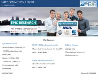 DAILY COMMODITY REPORT
3rd FEBRUARY 2014

Our Presence
Epic Research India

Toll Free Number

Mintara Road, Tarneit, Victoria. Post Code 3029

1-800-200-9454

Phone.: +61 422 063855

411 Milinda Manor (Suites 409- 417)

HNI & NRI Sales Contact Australia

All queries should be directed to

2 RNT Marg. Opp Cental Mall
Indore (M.P.)

Info@epicresearch.co

Hotline: +91 731 664 2300
Alternate: +91 731 664 2320
Or give us a missed call at
026 5309 0639
YOUR MINTVISORY

HNI & NRI Sales Contact USA
2117 Arbor Vista Dr. Charlotte (NC)
Cell: +1 704 249 2315

Call us at +91-731-6642300

 