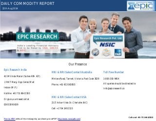 DAILY COMMODITY REPORT 
22th Aug 2014 
Our Presence 
Epic Research India 
411 Milinda Manor (Suites 409- 417) 
2 RNT Marg. Opp Cental Mall 
Indore (M.P.) 
Hotline: +91 731 664 2300 
Or give us a missed call at 
026 5309 0639 
HNI & NRI Sales Contact Australia 
Mintara Road, Tarneit, Victoria. Post Code 3029 
Phone.: +61 422 063855 
HNI & NRI Sales Contact USA 
2117 Arbor Vista Dr. Charlotte (NC) 
Cell: +1 704 249 2315 
Toll Free Number 
1-800-200-9454 
All queries should be directed to 
Info@epicresearch.co 
YOUR MINTVISORY Call us at +91-731-6642300 
Print to PDF without this message by purchasing novaPDF (http://www.novapdf.com/) 
 