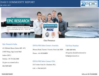 YOUR MINTVISORY Call us at +91-731-6642300
28 APRIL 2017
DAILY COMMODITY REPORT
1
Our Presence
Epic Research India
411 Milinda Manor (Suites 409- 417)
2 RNT Marg. Opp Cental Mall
Indore (M.P.)
Hotline: +91 731 664 2300
Or give us a missed call at
026 5309 0639
HNI & NRI Sales Contact Australia
Mintara Road, Tarneit, Victoria. Post Code 3029
Phone.: +61 422 063855
HNI & NRI Sales Contact USA
2117 Arbor Vista Dr. Charlotte (NC)
Cell: +1 704 249 2315
Toll Free Number
1-800-200-9454
All queries should be directed to
Info@epicresearch.co
 