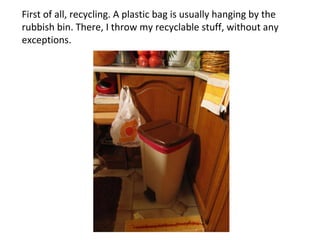 First of all, recycling. A plastic bag is usually hanging by the rubbish bin. There, I throw my recyclable stuff, without any exceptions. 