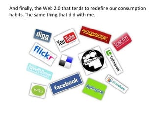 And finally, the Web 2.0 that tends to redefine our consumption habits. The same thing that did with me. 