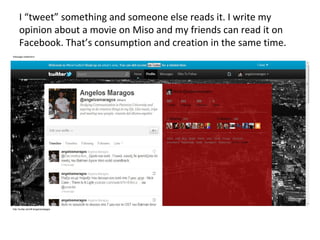 I “tweet” something and someone else reads it. I write my opinion about a movie on Miso and my friends can read it on Facebook. That’s consumption and creation in the same time. 