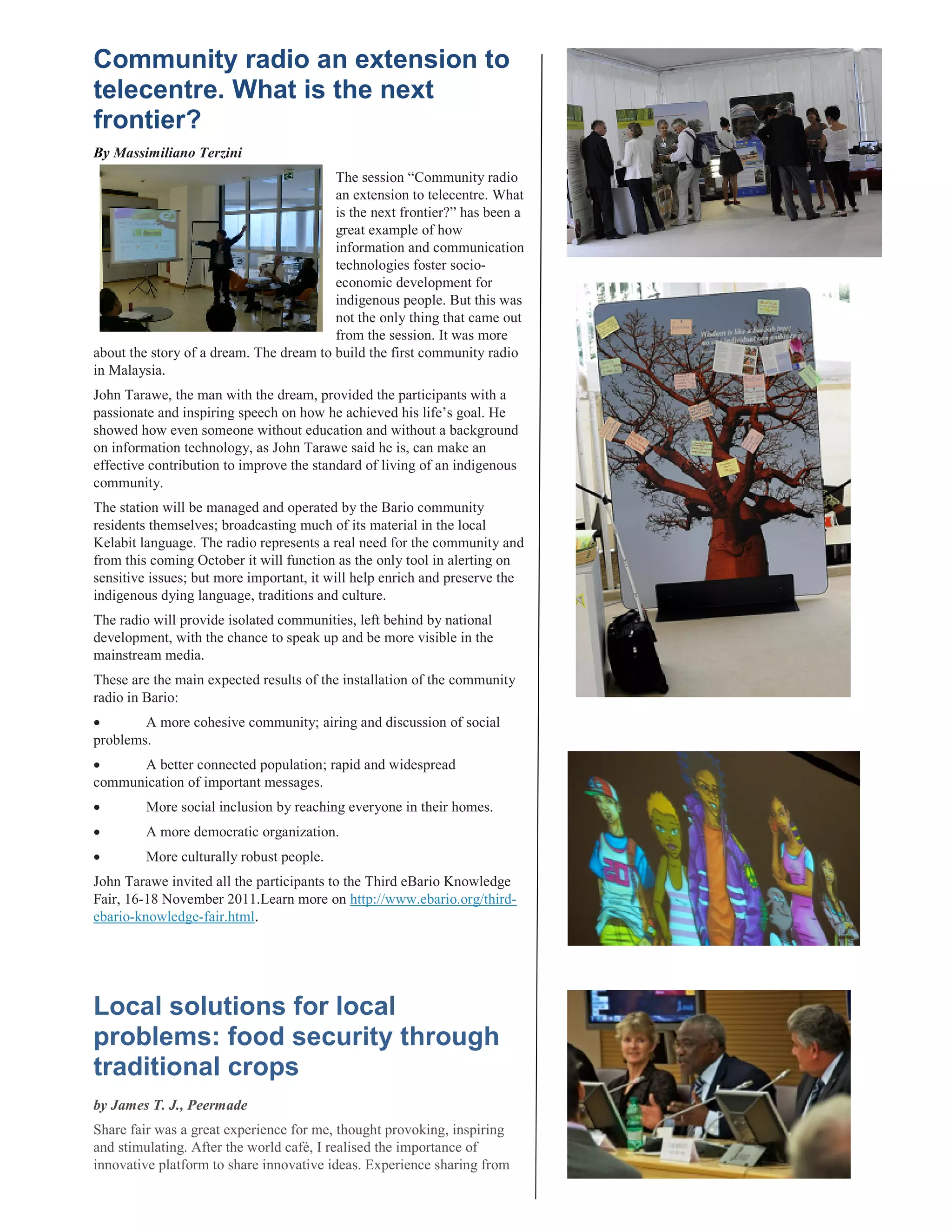 By Massimiliano Terzini
                                         The session “Community radio
                                         an extension to telecentre. What
                                         is the next frontier?” has been a
                                         great example of how
                                         information and communication
                                         technologies foster socio-
                                         economic development for
                                         indigenous people. But this was
                                         not the only thing that came out
                                         from the session. It was more
about the story of a dream. The dream to build the first community radio
in Malaysia.
John Tarawe, the man with the dream, provided the participants with a
passionate and inspiring speech on how he achieved his life’s goal. He
showed how even someone without education and without a background
on information technology, as John Tarawe said he is, can make an
effective contribution to improve the standard of living of an indigenous
community.
The station will be managed and operated by the Bario community
residents themselves; broadcasting much of its material in the local
Kelabit language. The radio represents a real need for the community and
from this coming October it will function as the only tool in alerting on
sensitive issues; but more important, it will help enrich and preserve the
indigenous dying language, traditions and culture.
The radio will provide isolated communities, left behind by national
development, with the chance to speak up and be more visible in the
mainstream media.
These are the main expected results of the installation of the community
radio in Bario:
        A more cohesive community; airing and discussion of social
problems.
      A better connected population; rapid and widespread
communication of important messages.
         More social inclusion by reaching everyone in their homes.
         A more democratic organization.
         More culturally robust people.
John Tarawe invited all the participants to the Third eBario Knowledge
Fair, 16-18 November 2011.Learn more on http://www.ebario.org/third-
ebario-knowledge-fair.html.




Local solutions for local
problems: food security through
traditional crops
by James T. J., Peermade
Share fair was a great experience for me, thought provoking, inspiring
and stimulating. After the world café, I realised the importance of
innovative platform to share innovative ideas. Experience sharing from
 