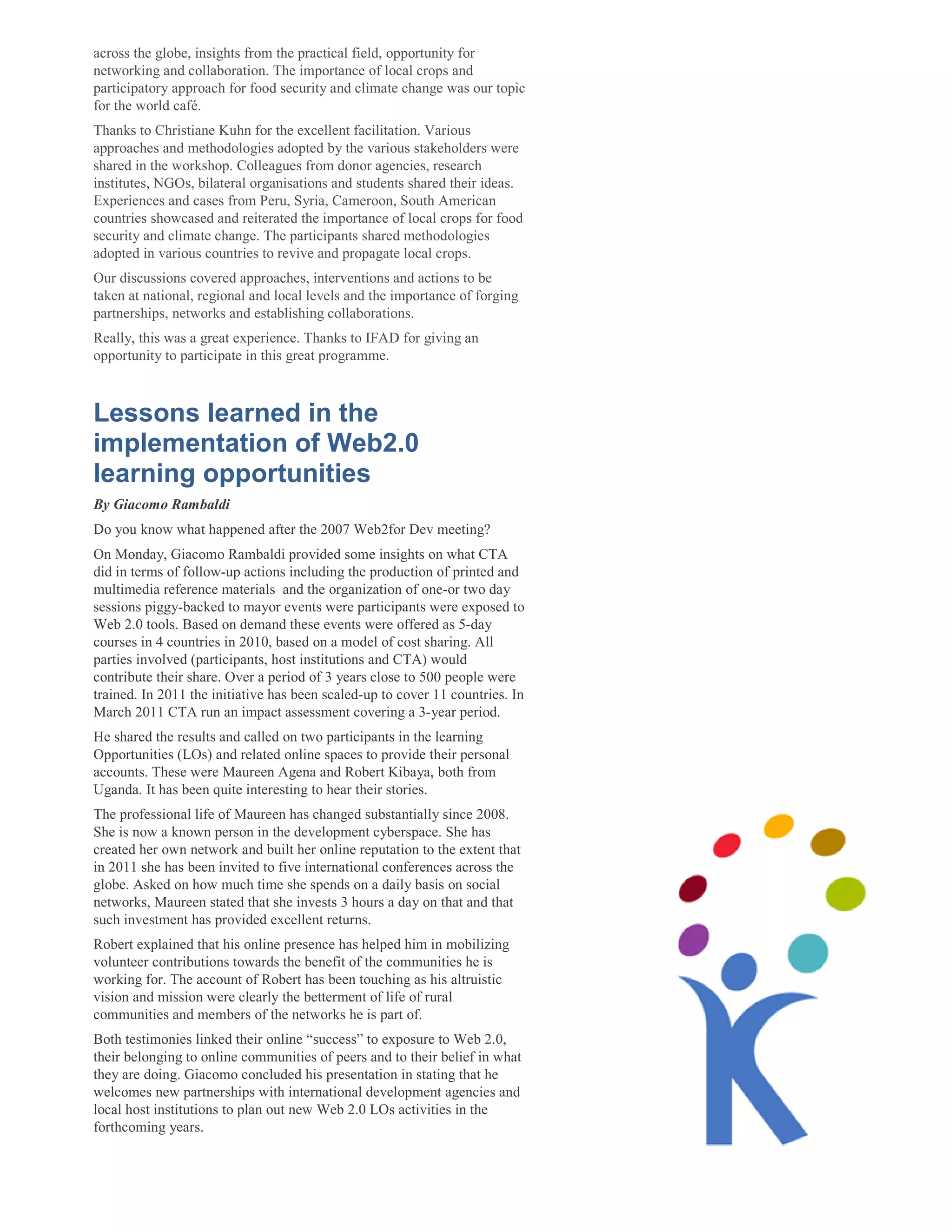 across the globe, insights from the practical field, opportunity for
networking and collaboration. The importance of local crops and
participatory approach for food security and climate change was our topic
for the world café.
Thanks to Christiane Kuhn for the excellent facilitation. Various
approaches and methodologies adopted by the various stakeholders were
shared in the workshop. Colleagues from donor agencies, research
institutes, NGOs, bilateral organisations and students shared their ideas.
Experiences and cases from Peru, Syria, Cameroon, South American
countries showcased and reiterated the importance of local crops for food
security and climate change. The participants shared methodologies
adopted in various countries to revive and propagate local crops.
Our discussions covered approaches, interventions and actions to be
taken at national, regional and local levels and the importance of forging
partnerships, networks and establishing collaborations.
Really, this was a great experience. Thanks to IFAD for giving an
opportunity to participate in this great programme.



Lessons learned in the
implementation of Web2.0
learning opportunities
By Giacomo Rambaldi
Do you know what happened after the 2007 Web2for Dev meeting?
On Monday, Giacomo Rambaldi provided some insights on what CTA
did in terms of follow-up actions including the production of printed and
multimedia reference materials and the organization of one-or two day
sessions piggy-backed to mayor events were participants were exposed to
Web 2.0 tools. Based on demand these events were offered as 5-day
courses in 4 countries in 2010, based on a model of cost sharing. All
parties involved (participants, host institutions and CTA) would
contribute their share. Over a period of 3 years close to 500 people were
trained. In 2011 the initiative has been scaled-up to cover 11 countries. In
March 2011 CTA run an impact assessment covering a 3-year period.
He shared the results and called on two participants in the learning
Opportunities (LOs) and related online spaces to provide their personal
accounts. These were Maureen Agena and Robert Kibaya, both from
Uganda. It has been quite interesting to hear their stories.
The professional life of Maureen has changed substantially since 2008.
She is now a known person in the development cyberspace. She has
created her own network and built her online reputation to the extent that
in 2011 she has been invited to five international conferences across the
globe. Asked on how much time she spends on a daily basis on social
networks, Maureen stated that she invests 3 hours a day on that and that
such investment has provided excellent returns.
Robert explained that his online presence has helped him in mobilizing
volunteer contributions towards the benefit of the communities he is
working for. The account of Robert has been touching as his altruistic
vision and mission were clearly the betterment of life of rural
communities and members of the networks he is part of.
Both testimonies linked their online “success” to exposure to Web 2.0,
their belonging to online communities of peers and to their belief in what
they are doing. Giacomo concluded his presentation in stating that he
welcomes new partnerships with international development agencies and
local host institutions to plan out new Web 2.0 LOs activities in the
forthcoming years.
 