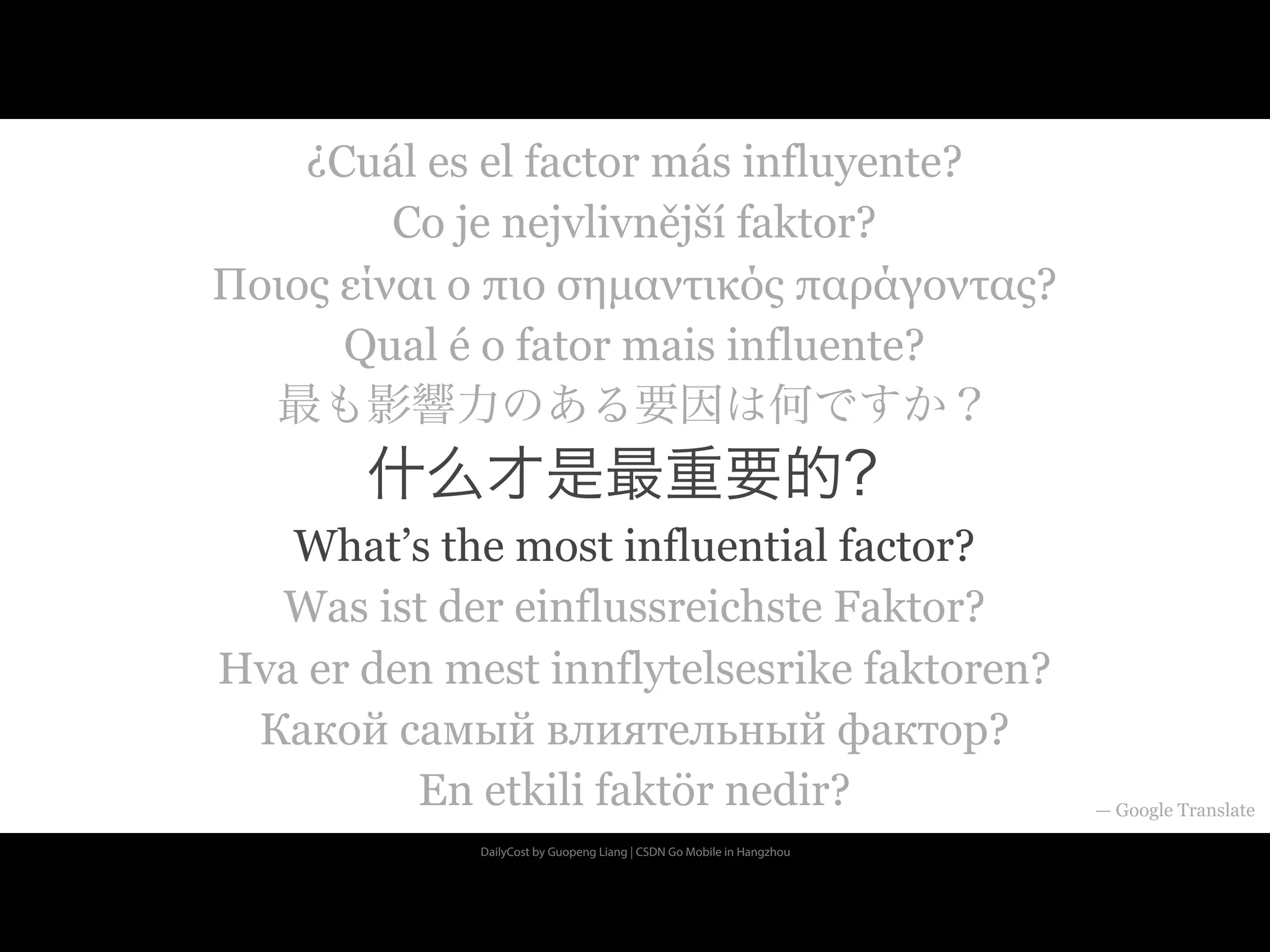 DailyCost by Guopeng Liang | CSDN Go Mobile in Hangzhou
¿Cuál es el factor más influyente?
Co je nejvlivnější faktor?
Ποιος είναι ο πιο σηµαντικός παράγοντας?
Qual é o fator mais influente?
最も影響力のある要因は何ですか？
什么才是最重要的？
What’s the most influential factor?
Was ist der einflussreichste Faktor?
Hva er den mest innflytelsesrike faktoren?
Какой самый влиятельный фактор?
En etkili faktör nedir? — Google Translate
 