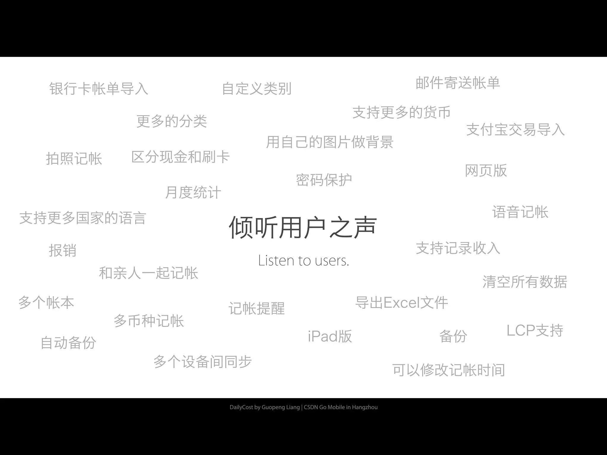 DailyCost by Guopeng Liang | CSDN Go Mobile in Hangzhou
倾听用户之声
月度统计
密码保护
多币种记帐
备份
多个设备间同步
iPad版
网页版
清空所有数据
更多的分类
用自己的图片做背景
支持更多的货币
支持更多国家的语言
拍照记帐
语音记帐
可以修改记帐时间
记帐提醒
自动备份
自定义类别银行卡帐单导入
支付宝交易导入
LCP支持
Listen to users.
报销
多个帐本
和亲人一起记帐
邮件寄送帐单
支持记录收入
导出Excel文件
区分现金和刷卡
 